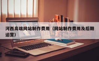 锡林郭勒河西高端网站制作费用（网站制作费用及后期运营）