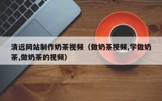 锡林郭勒清远网站制作奶茶视频（做奶茶视频,学做奶茶,做奶茶的视频）