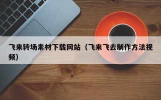 锡林郭勒飞来转场素材下载网站（飞来飞去制作方法视频）