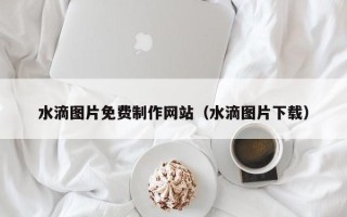 锡林郭勒水滴图片免费制作网站（水滴图片下载）